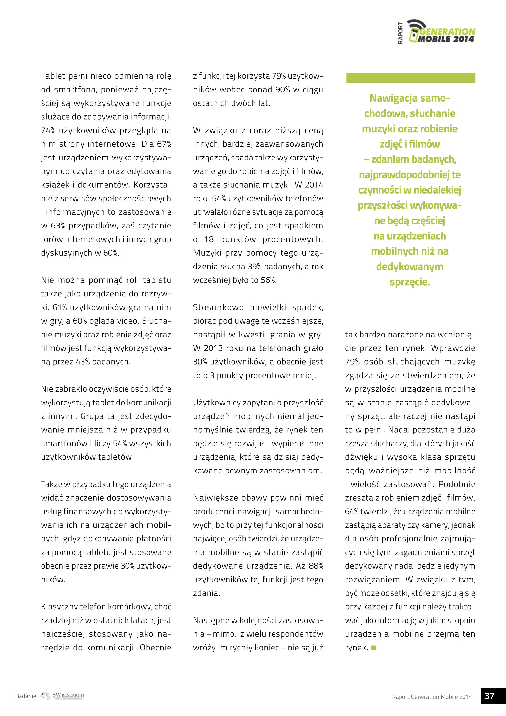 RAPORT 
Tablet pełni nieco odmienną rolę 
od smartfona, ponieważ najczę-ściej 
są wykorzystywane funkcje 
służące do zdobywania informacji. 
74% użytkowników przegląda na 
nim strony internetowe. Dla 67% 
jest urządzeniem wykorzystywa-nym 
do czytania oraz edytowania 
książek i dokumentów. Korzysta-nie 
z serwisów społecznościowych 
i informacyjnych to zastosowanie 
w 63% przypadków, zaś czytanie 
forów internetowych i innych grup 
dyskusyjnych w 60%. 
Nie można pominąć roli tabletu 
także jako urządzenia do rozryw-ki. 
61% użytkowników gra na nim 
w gry, a 60% ogląda video. Słucha-nie 
muzyki oraz robienie zdjęć oraz 
filmów jest funkcją wykorzystywa-ną 
przez 43% badanych. 
Nie zabrakło oczywiście osób, które 
wykorzystują tablet do komunikacji 
z innymi. Grupa ta jest zdecydo-wanie 
mniejsza niż w przypadku 
smartfonów i liczy 54% wszystkich 
użytkowników tabletów. 
Także w przypadku tego urządzenia 
widać znaczenie dostosowywania 
usług finansowych do wykorzysty-wania 
ich na urządzeniach mobil-nych, 
gdyż dokonywanie płatności 
za pomocą tabletu jest stosowane 
obecnie przez prawie 30% użytkow-ników. 
Klasyczny telefon komórkowy, choć 
rzadziej niż w ostatnich latach, jest 
najczęściej stosowany jako na-rzędzie 
do komunikacji. Obecnie 
z funkcji tej korzysta 79% użytkow-ników 
wobec ponad 90% w ciągu 
ostatnich dwóch lat. 
W związku z coraz niższą ceną 
innych, bardziej zaawansowanych 
urządzeń, spada także wykorzysty-wanie 
go do robienia zdjęć i filmów, 
a także słuchania muzyki. W 2014 
roku 54% użytkowników telefonów 
utrwalało różne sytuacje za pomocą 
filmów i zdjęć, co jest spadkiem 
o 18 punktów procentowych. 
Muzyki przy pomocy tego urzą-dzenia 
słucha 39% badanych, a rok 
wcześniej było to 56%. 
Stosunkowo niewielki spadek, 
biorąc pod uwagę te wcześniejsze, 
nastąpił w kwestii grania w gry. 
W 2013 roku na telefonach grało 
30% użytkowników, a obecnie jest 
to o 3 punkty procentowe mniej. 
Użytkownicy zapytani o przyszłość 
urządzeń mobilnych niemal jed-nomyślnie 
twierdzą, że rynek ten 
będzie się rozwijał i wypierał inne 
urządzenia, które są dzisiaj dedy-kowane 
pewnym zastosowaniom. 
Największe obawy powinni mieć 
producenci nawigacji samochodo-wych, 
bo to przy tej funkcjonalności 
najwięcej osób twierdzi, że urządze-nia 
mobilne są w stanie zastąpić 
dedykowane urządzenia. Aż 88% 
użytkowników tej funkcji jest tego 
zdania. 
Następne w kolejności zastosowa-nia 
– mimo, iż wielu respondentów 
wróży im rychły koniec – nie są już 
Nawigacja samo-chodowa, 
słuchanie 
muzyki oraz robienie 
zdjęć i filmów 
– zdaniem badanych, 
najprawdopodobniej te 
czynności w niedalekiej 
przyszłości wykonywa-ne 
będą częściej 
na urządzeniach 
mobilnych niż na 
dedykowanym 
sprzęcie. 
tak bardzo narażone na wchłonię-cie 
przez ten rynek. Wprawdzie 
79% osób słuchających muzykę 
zgadza się ze stwierdzeniem, że 
w przyszłości urządzenia mobilne 
są w stanie zastąpić dedykowa-ny 
sprzęt, ale raczej nie nastąpi 
to w pełni. Nadal pozostanie duża 
rzesza słuchaczy, dla których jakość 
dźwięku i wysoka klasa sprzętu 
będą ważniejsze niż mobilność 
i wielość zastosowań. Podobnie 
zresztą z robieniem zdjęć i filmów. 
64% twierdzi, że urządzenia mobilne 
zastąpią aparaty czy kamery, jednak 
dla osób profesjonalnie zajmują-cych 
się tymi zagadnieniami sprzęt 
dedykowany nadal będzie jedynym 
rozwiązaniem. W związku z tym, 
być może odsetki, które znajdują się 
przy każdej z funkcji należy trakto-wać 
jako informację w jakim stopniu 
urządzenia mobilne przejmą ten 
rynek. 
Badanie: Raport Generation Mobile 2014 37  
 