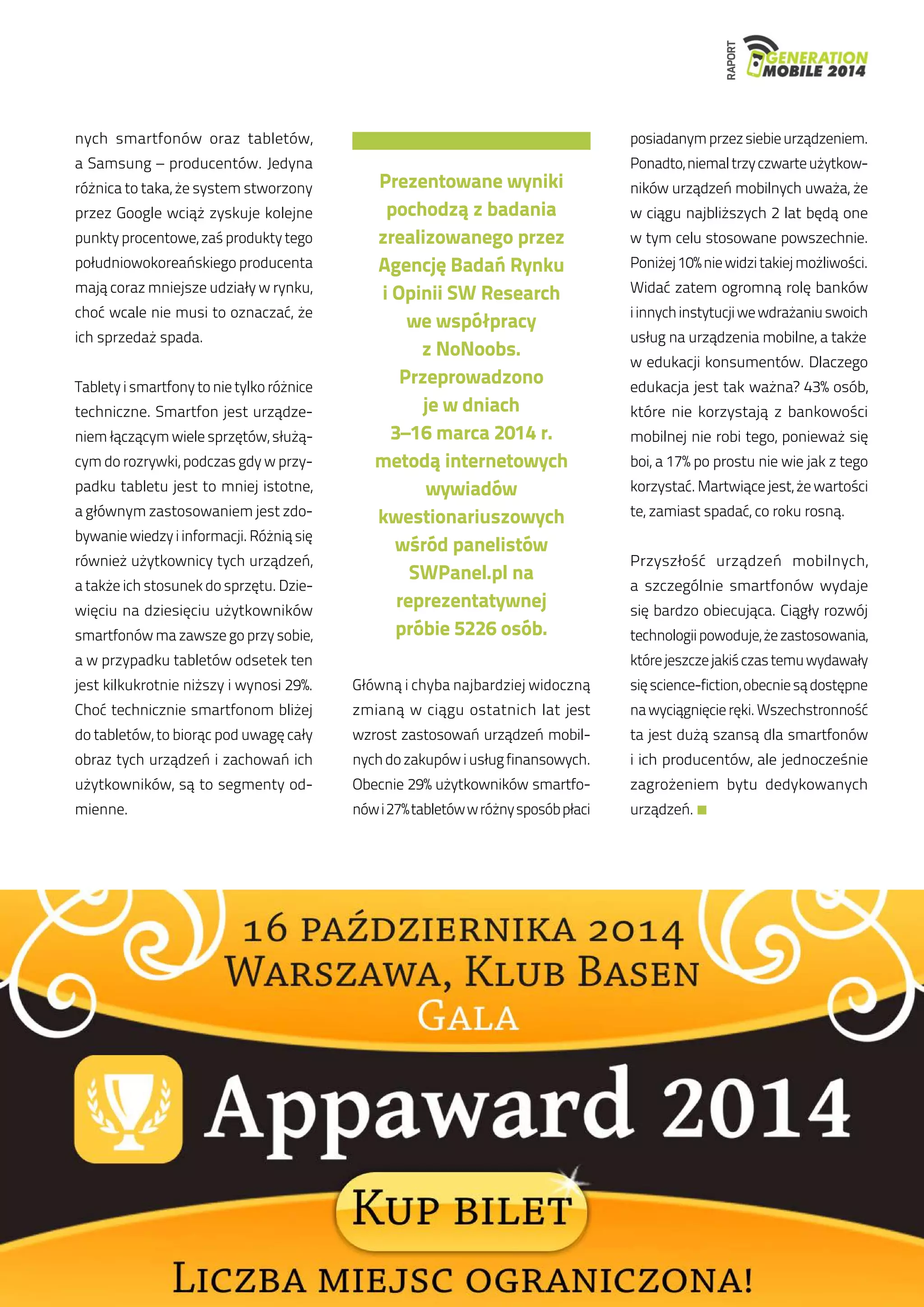 RAPORT 
nych smartfonów oraz tabletów, 
a Samsung – producentów. Jedyna 
różnica to taka, że system stworzony 
przez Google wciąż zyskuje kolejne 
punkty procentowe, zaś produkty tego 
południowokoreańskiego producenta 
mają coraz mniejsze udziały w rynku, 
choć wcale nie musi to oznaczać, że 
ich sprzedaż spada. 
Tablety i smartfony to nie tylko różnice 
techniczne. Smartfon jest urządze-niem 
łączącym wiele sprzętów, służą-cym 
do rozrywki, podczas gdy w przy-padku 
tabletu jest to mniej istotne, 
a głównym zastosowaniem jest zdo-bywanie 
wiedzy i informacji. Różnią się 
również użytkownicy tych urządzeń, 
a także ich stosunek do sprzętu. Dzie-więciu 
na dziesięciu użytkowników 
smartfonów ma zawsze go przy sobie, 
a w przypadku tabletów odsetek ten 
jest kilkukrotnie niższy i wynosi 29%. 
Choć technicznie smartfonom bliżej 
do tabletów, to biorąc pod uwagę cały 
obraz tych urządzeń i zachowań ich 
użytkowników, są to segmenty od-mienne. 
Główną i chyba najbardziej widoczną 
zmianą w ciągu ostatnich lat jest 
wzrost zastosowań urządzeń mobil-nych 
do zakupów i usług finansowych. 
Obecnie 29% użytkowników smartfo-nów 
i 27% tabletów w różny sposób płaci 
posiadanym przez siebie urządzeniem. 
Ponadto, niemal trzy czwarte użytkow-ników 
urządzeń mobilnych uważa, że 
w ciągu najbliższych 2 lat będą one 
w tym celu stosowane powszechnie. 
Poniżej 10% nie widzi takiej możliwości. 
Widać zatem ogromną rolę banków 
i innych instytucji we wdrażaniu swoich 
usług na urządzenia mobilne, a także 
w edukacji konsumentów. Dlaczego 
edukacja jest tak ważna? 43% osób, 
które nie korzystają z bankowości 
mobilnej nie robi tego, ponieważ się 
boi, a 17% po prostu nie wie jak z tego 
korzystać. Martwiące jest, że wartości 
te, zamiast spadać, co roku rosną. 
Przyszłość urządzeń mobilnych, 
a szczególnie smartfonów wydaje 
się bardzo obiecująca. Ciągły rozwój 
technologii powoduje, że zastosowania, 
które jeszcze jakiś czas temu wydawały 
się science-fiction, obecnie są dostępne 
na wyciągnięcie ręki. Wszechstronność 
ta jest dużą szansą dla smartfonów 
i ich producentów, ale jednocześnie 
zagrożeniem bytu dedykowanych 
urządzeń. 
Prezentowane wyniki 
pochodzą z badania 
zrealizowanego przez 
Agencję Badań Rynku 
i Opinii SW Research 
we współpracy 
z NoNoobs. 
Przeprowadzono 
je w dniach 
3–16 marca 2014 r. 
metodą internetowych 
wywiadów 
kwestionariuszowych 
wśród panelistów 
SWPanel.pl na 
reprezentatywnej 
próbie 5226 osób. 
 