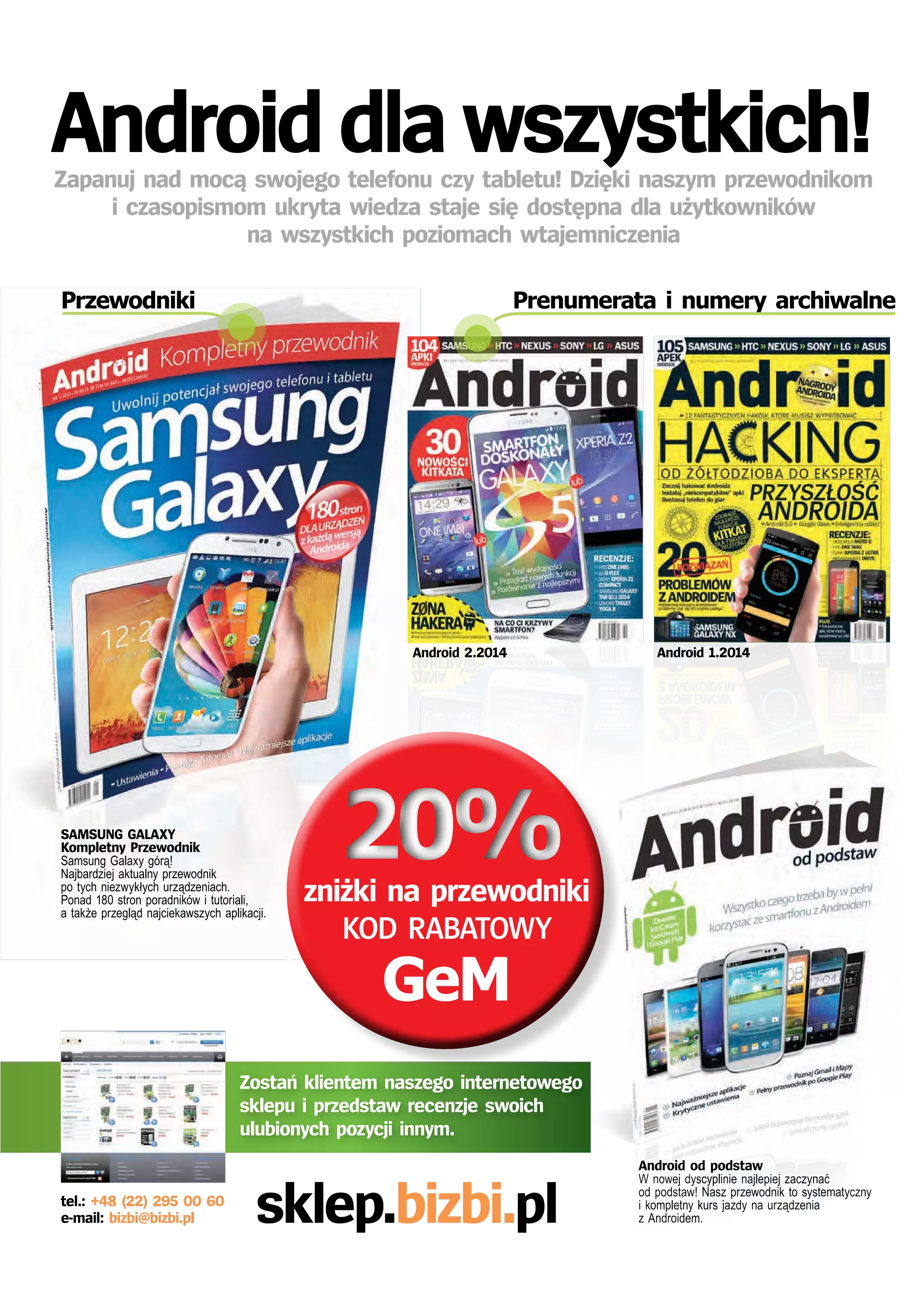 Android dla wszystkich! 
Zapanuj nad mocą swojego telefonu czy tabletu! Dzięki naszym przewodnikom 
i czasopismom ukryta wiedza staje się dostępna dla użytkowników 
na wszystkich poziomach wtajemniczenia 
Przewodniki Prenumerata i numery archiwalne 
Android 2.2014 Android 1.2014 
20% 
Android od podstaw 
W nowej dyscyplinie najlepiej zaczynać 
od podstaw! Nasz przewodnik to systematyczny 
i kompletny kurs jazdy na urządzenia 
z Androidem. 
SAMSUNG GALAXY 
Kompletny Przewodnik 
Samsung Galaxy górą! 
Najbardziej aktualny przewodnik 
po tych niezwykłych urządzeniach. 
Ponad 180 stron poradników i tutoriali, 
a także przegląd najciekawszych aplikacji. 
zniżki na przewodniki 
KOD RABATOWY 
GeM 
Zostań klientem naszego internetowego 
sklepu i przedstaw recenzje swoich 
ulubionych pozycji innym. 
tel.: +48 (22) 295 00 60 sklep.bizbi.pl 
e-mail: bizbi@bizbi.pl 
 