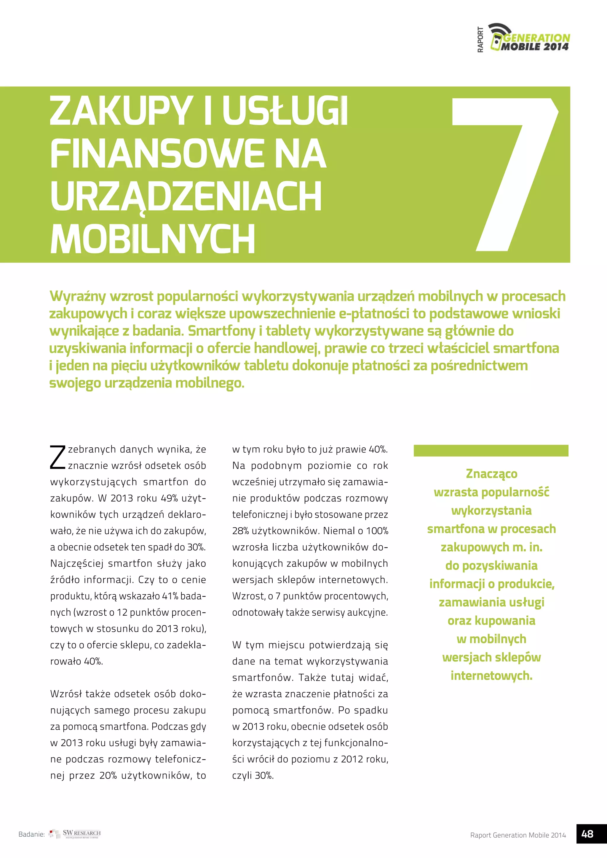 RAPORT 
ZAKUPY I USŁUGI 
FINANSOWE NA 
URZĄDZENIACH 
MOBILNYCH 
Wyraźny wzrost popularności wykorzystywania urządzeń mobilnych w procesach 
zakupowych i coraz większe upowszechnienie e-płatności to podstawowe wnioski 
wynikające z badania. Smartfony i tablety wykorzystywane są głównie do 
uzyskiwania informacji o ofercie handlowej, prawie co trzeci właściciel smartfona 
i jeden na pięciu użytkowników tabletu dokonuje płatności za pośrednictwem 
swojego urządzenia mobilnego. 
Z zebranych danych wynika, że 
znacznie wzrósł odsetek osób 
wykorzystujących smartfon do 
zakupów. W 2013 roku 49% użyt-kowników 
tych urządzeń deklaro-wało, 
że nie używa ich do zakupów, 
a obecnie odsetek ten spadł do 30%. 
Najczęściej smartfon służy jako 
źródło informacji. Czy to o cenie 
produktu, którą wskazało 41% bada-nych 
(wzrost o 12 punktów procen-towych 
w stosunku do 2013 roku), 
czy to o ofercie sklepu, co zadekla-rowało 
40%. 
Wzrósł także odsetek osób doko-nujących 
samego procesu zakupu 
za pomocą smartfona. Podczas gdy 
w 2013 roku usługi były zamawia-ne 
podczas rozmowy telefonicz-nej 
przez 20% użytkowników, to 
w tym roku było to już prawie 40%. 
Na podobnym poziomie co rok 
wcześniej utrzymało się zamawia-nie 
produktów podczas rozmowy 
telefonicznej i było stosowane przez 
28% użytkowników. Niemal o 100% 
wzrosła liczba użytkowników do-konujących 
zakupów w mobilnych 
wersjach sklepów internetowych. 
Wzrost, o 7 punktów procentowych, 
odnotowały także serwisy aukcyjne. 
W tym miejscu potwierdzają się 
dane na temat wykorzystywania 
smartfonów. Także tutaj widać, 
że wzrasta znaczenie płatności za 
pomocą smartfonów. Po spadku 
w 2013 roku, obecnie odsetek osób 
korzystających z tej funkcjonalno-ści 
wrócił do poziomu z 2012 roku, 
czyli 30%. 
Znacząco 
wzrasta popularność 
wykorzystania 
smartfona w procesach 
zakupowych m. in. 
do pozyskiwania 
informacji o produkcie, 
zamawiania usługi 
oraz kupowania 
w mobilnych 
wersjach sklepów 
internetowych. 
Badanie: Raport Generation Mobile 2014 48  
 