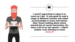 “
I wasn’t expecting to enjoy it as
much as I did. It was good to read a
range of different articles and widen
my knowledge in areas and stories
that I knew nothing about which
started lots of social interaction. It’s
been a bit of an eye opener - I didn’t
realise I was missing so much
James, 29
 