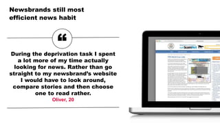 Newsbrands still most
efficient news habit
“During the deprivation task I spent
a lot more of my time actually
looking for news. Rather than go
straight to my newsbrand’s website
I would have to look around,
compare stories and then choose
one to read rather.
Oliver, 20
 
