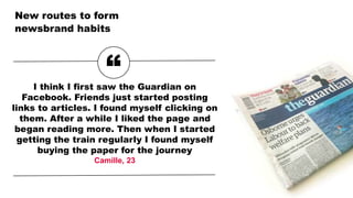 New routes to form
newsbrand habits
“I think I first saw the Guardian on
Facebook. Friends just started posting
links to articles. I found myself clicking on
them. After a while I liked the page and
began reading more. Then when I started
getting the train regularly I found myself
buying the paper for the journey
Camille, 23
 