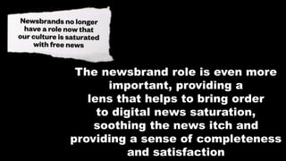 The newsbrand role is even more
important, providing a
lens that helps to bring order
to digital news saturation,
soothing the news itch and
providing a sense of completeness
and satisfaction
 