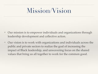 Mission/Vision
❖ Our mission is to empower individuals and organizations through
leadership development and collective action.
❖ Our vision is to work with organizations and individuals across the
public and private sectors to realize the goal of increasing the
impact of Black leadership, and unwavering focus on the shared
values that bring us all together to work for the common good.
 