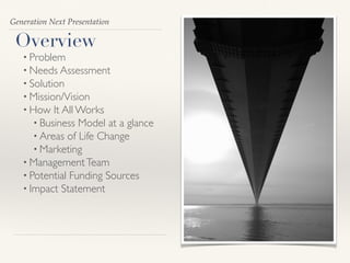 Generation Next Presentation
Overview
• Problem
• Needs Assessment
• Solution
• Mission/Vision
• How It All Works
• Business Model at a glance
• Areas of Life Change
• Marketing
• ManagementTeam
• Potential Funding Sources
• Impact Statement
 
