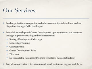 Our Services
✤ Lead organizations, companies, and other community stakeholders to close
disparities through Collective Impact
✤ Provide Leadership and Career Development opportunities to our members
through in person coaching and online resources:
✤ Strategy Development Meetings
✤ Leadership Training
✤ Connect Portal
✤ Career Development Suite
✤ Webinars
✤ Downloadable Resources (Program Templates, Research Studies)
✤ Provide resources for entrepreneurs and small businesses to grow and thrive
 