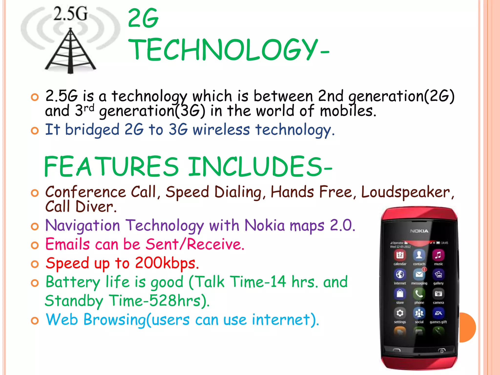 2G
TECHNOLOGY-
 2.5G is a technology which is between 2nd generation(2G)
and 3rd generation(3G) in the world of mobiles.
 It bridged 2G to 3G wireless technology.
FEATURES INCLUDES-
 Conference Call, Speed Dialing, Hands Free, Loudspeaker,
Call Diver.
 Navigation Technology with Nokia maps 2.0.
 Emails can be Sent/Receive.
 Speed up to 200kbps.
 Battery life is good (Talk Time-14 hrs. and
Standby Time-528hrs).
 Web Browsing(users can use internet).
 