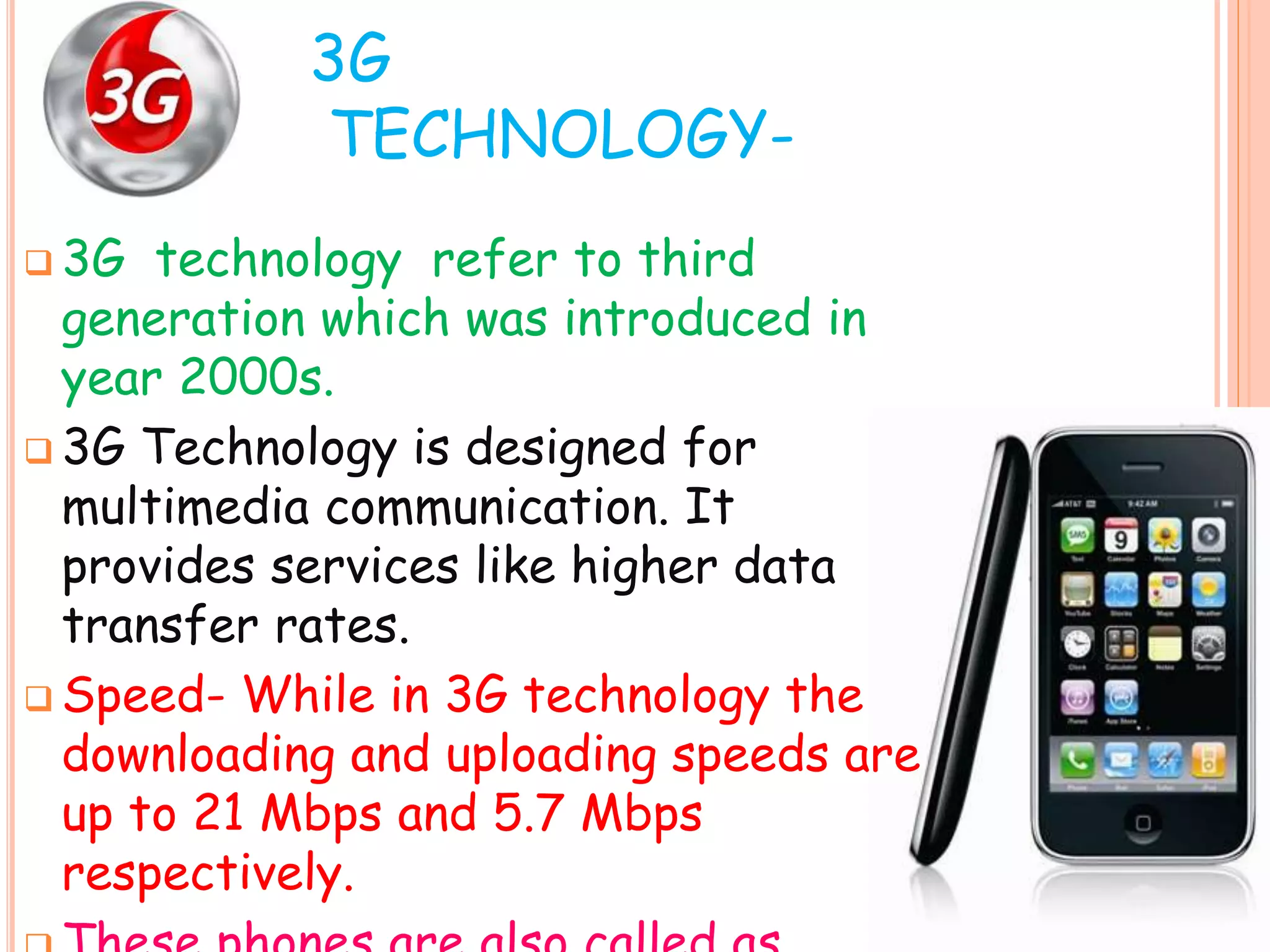 3G
TECHNOLOGY-
 3G technology refer to third
generation which was introduced in
year 2000s.
 3G Technology is designed for
multimedia communication. It
provides services like higher data
transfer rates.
 Speed- While in 3G technology the
downloading and uploading speeds are
up to 21 Mbps and 5.7 Mbps
respectively.
 