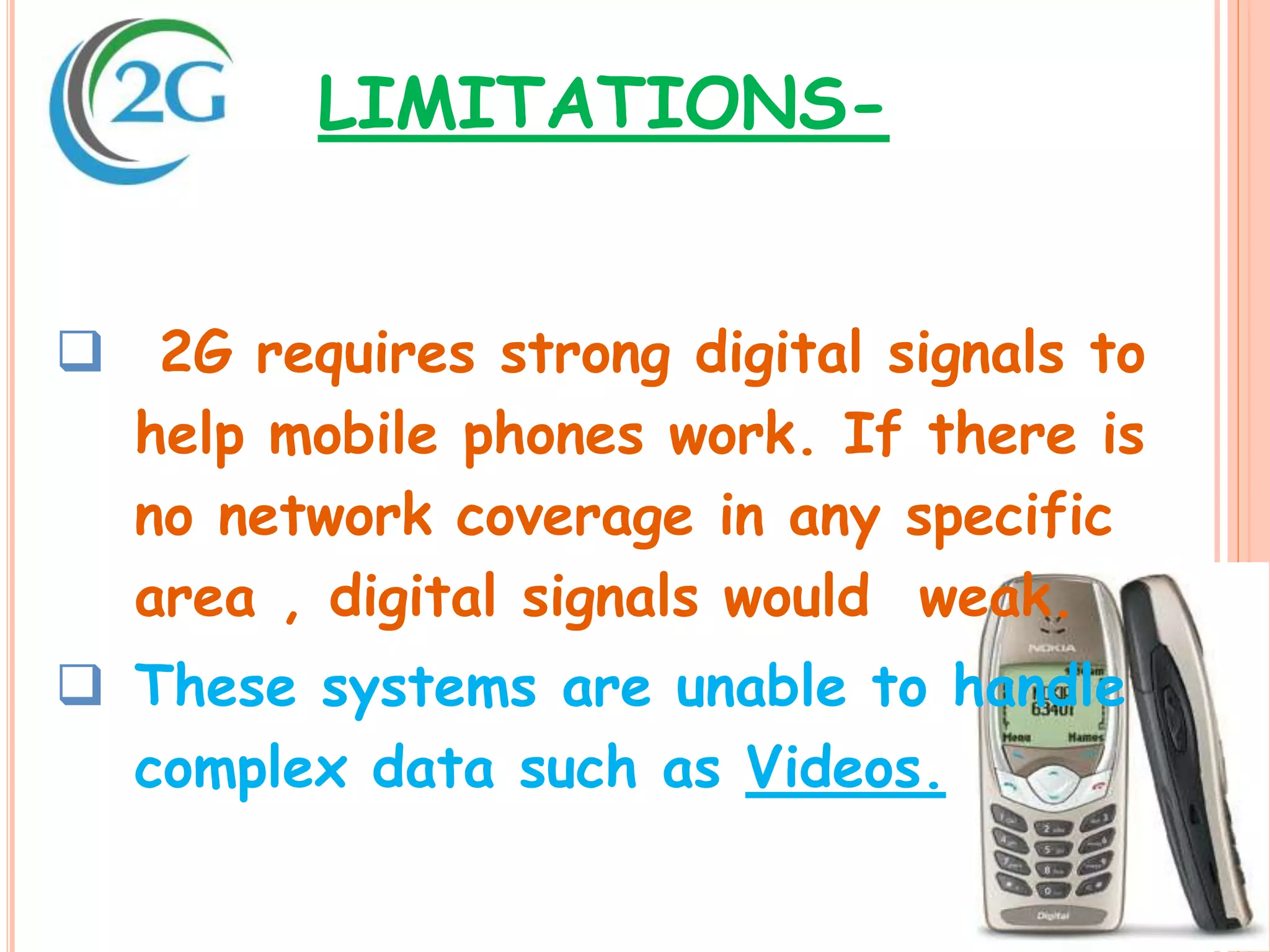  2G requires strong digital signals to
help mobile phones work. If there is
no network coverage in any specific
area , digital signals would weak.
 These systems are unable to handle
complex data such as Videos.
LIMITATIONS-
 