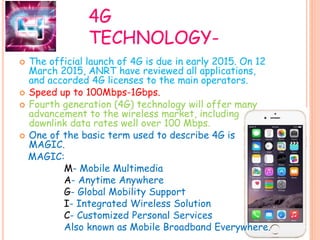 4G
TECHNOLOGY-
 The official launch of 4G is due in early 2015. On 12
March 2015, ANRT have reviewed all applications,
and accorded 4G licenses to the main operators.
 Speed up to 100Mbps-1Gbps.
 Fourth generation (4G) technology will offer many
advancement to the wireless market, including
downlink data rates well over 100 Mbps.
 One of the basic term used to describe 4G is
MAGIC.
MAGIC:
M- Mobile Multimedia
A- Anytime Anywhere
G- Global Mobility Support
I- Integrated Wireless Solution
C- Customized Personal Services
Also known as Mobile Broadband Everywhere.
 