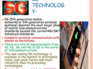 5G
TECHNOLOG
Y-
 5G (5th generation mobile
networks or 5th generation wireless
systems) denotes the next major phase
of mobile telecommunications
standards beyond the current4G/IMT-
Advanced standards.
 Complete wireless communication with
almost no limitations.
 There are lots of improvements from
1G, 2G, 3G, and 4G to 5G in the world
of telecommunications.
 The new coming 5G technology is
available in the market in affordable
rates, high peak future and much
reliability than its preceding
technologies.
 