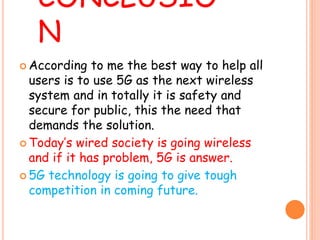 CONCLUSIO
N
 According to me the best way to help all
users is to use 5G as the next wireless
system and in totally it is safety and
secure for public, this the need that
demands the solution.
 Today’s wired society is going wireless
and if it has problem, 5G is answer.
 5G technology is going to give tough
competition in coming future.
 
