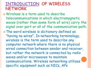 INTRODUCTION OF WIRELESS
NETWORK
 Wireless is a term used to describe
telecommunications in which electromagnetic
waves (rather than some form of wire) carry the
signal over part or all of the communication path.
 The word wireless is dictionary defined as
"having no wires". In networking terminology,
wireless is the term used to describe any
computer network where there is no physical
wired connection between sender and receiver,
but rather the network is connected by radio
waves and/or microwaves to maintain
communications. Wireless networking utilizes
specific equipment such as NICs, APs
 