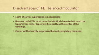 Disadvantages of FET balanced modulator
▪ 100% of carrier suppression is not possible .
▪ Because both FETs must have the identical characteristics and the
transformer center taps must be exactly at the center of the
windings.
▪ Carrier will be heavily suppressed but not completely removed.
 