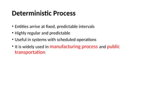 Deterministic Process
• Entities arrive at fixed, predictable intervals
• Highly regular and predictable
• Useful in systems with scheduled operations
• It is widely used in manufacturing process and public
transportation
 