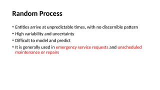 Random Process
• Entities arrive at unpredictable times, with no discernible pattern
• High variability and uncertainty
• Difficult to model and predict
• It is generally used in emergency service requests and unscheduled
maintenance or repairs
 