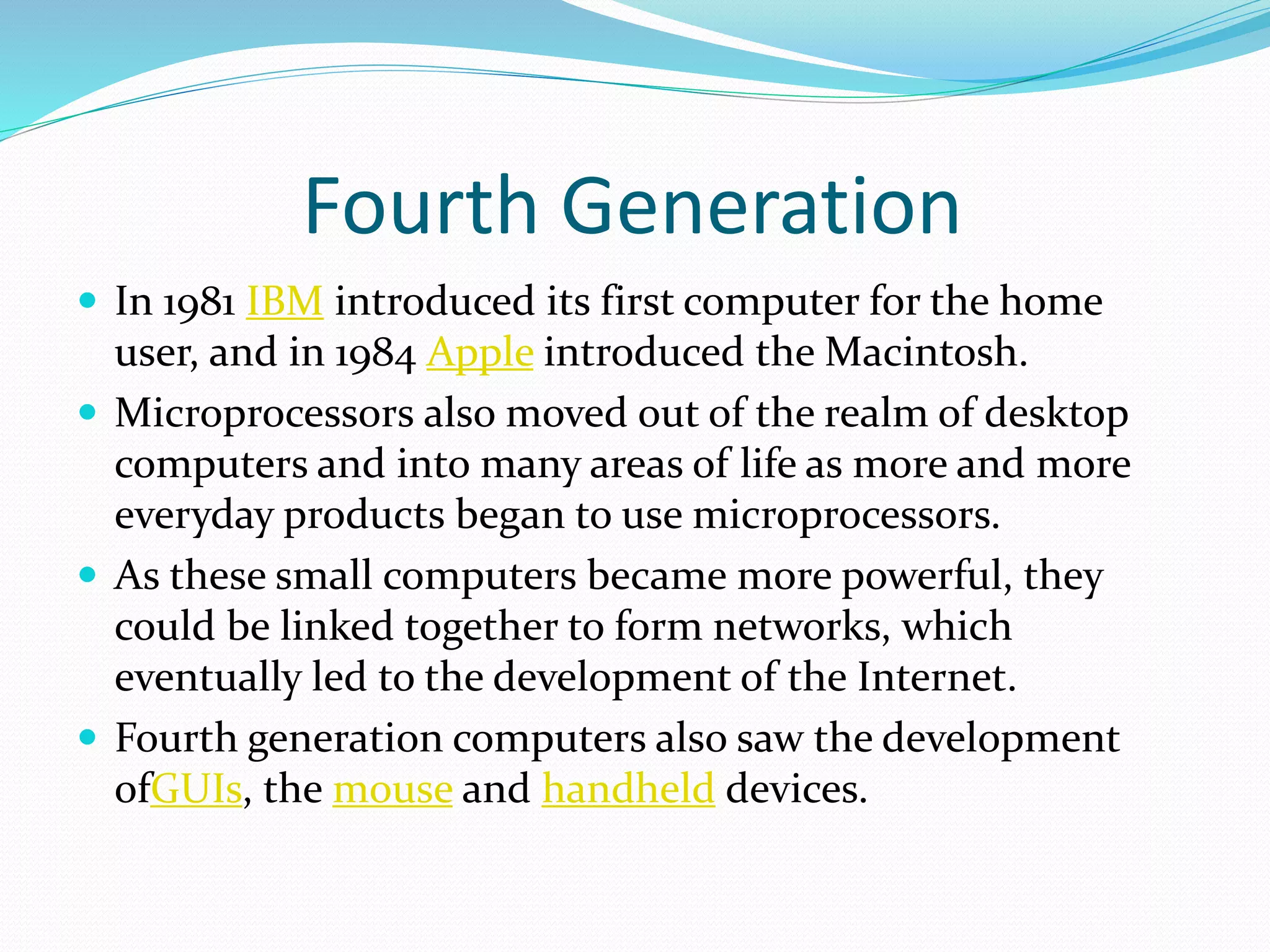 Fourth Generation
 In 1981 IBM introduced its first computer for the home
user, and in 1984 Apple introduced the Macintosh.
 Microprocessors also moved out of the realm of desktop
computers and into many areas of life as more and more
everyday products began to use microprocessors.
 As these small computers became more powerful, they
could be linked together to form networks, which
eventually led to the development of the Internet.
 Fourth generation computers also saw the development
ofGUIs, the mouse and handheld devices.
 