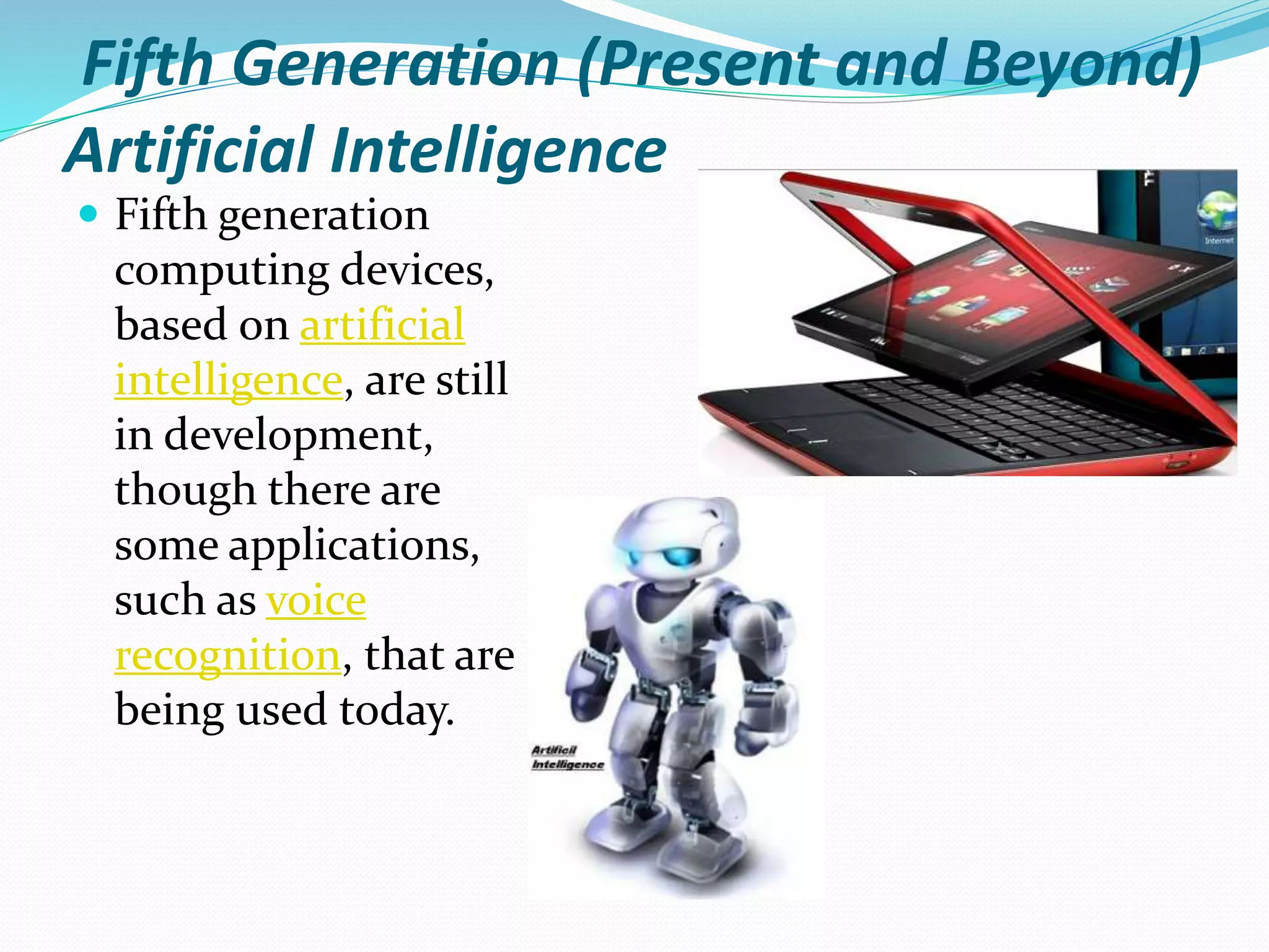 Fifth Generation (Present and Beyond)
Artificial Intelligence
 Fifth generation
computing devices,
based on artificial
intelligence, are still
in development,
though there are
some applications,
such as voice
recognition, that are
being used today.
 