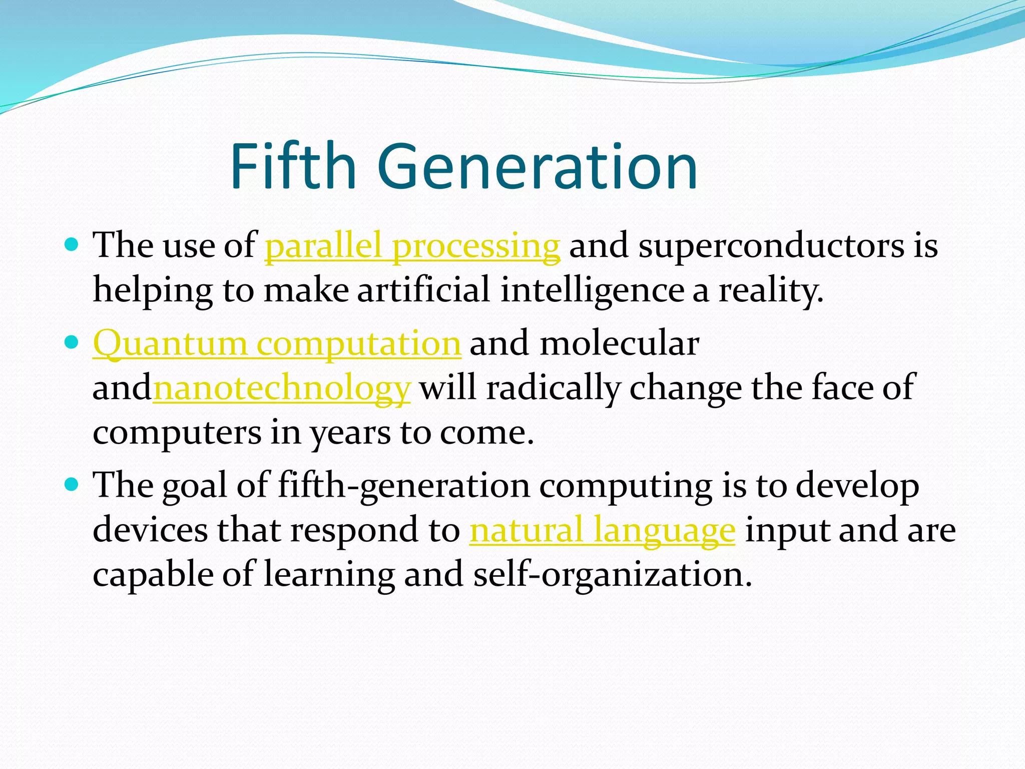 Fifth Generation
 The use of parallel processing and superconductors is
helping to make artificial intelligence a reality.
 Quantum computation and molecular
andnanotechnology will radically change the face of
computers in years to come.
 The goal of fifth-generation computing is to develop
devices that respond to natural language input and are
capable of learning and self-organization.
 
