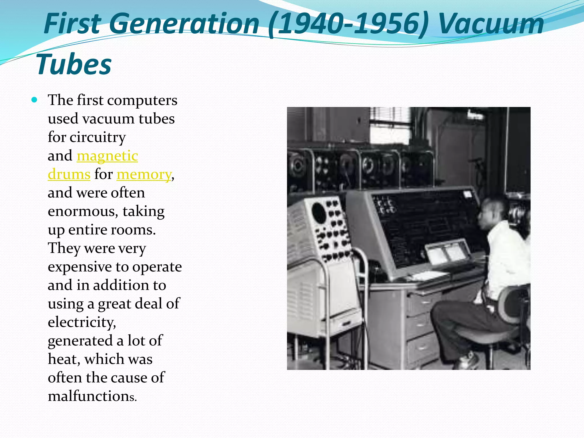 First Generation (1940-1956) Vacuum
Tubes
 The first computers
used vacuum tubes
for circuitry
and magnetic
drums for memory,
and were often
enormous, taking
up entire rooms.
They were very
expensive to operate
and in addition to
using a great deal of
electricity,
generated a lot of
heat, which was
often the cause of
malfunctions.
 