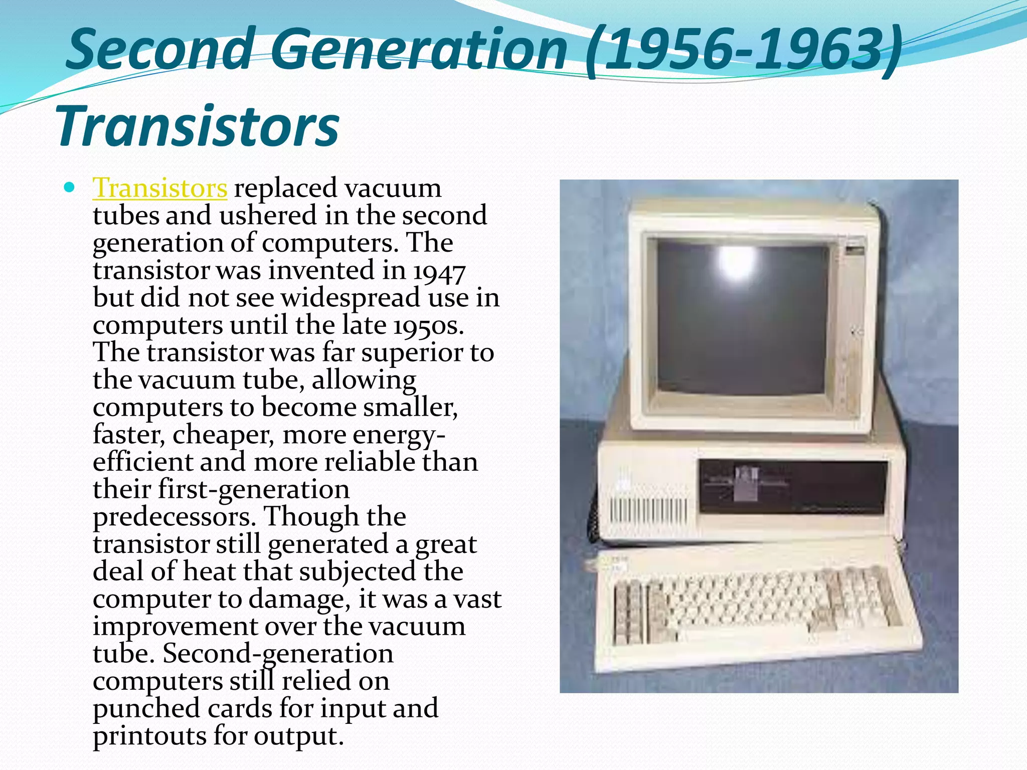 Second Generation (1956-1963)
Transistors
 Transistors replaced vacuum
tubes and ushered in the second
generation of computers. The
transistor was invented in 1947
but did not see widespread use in
computers until the late 1950s.
The transistor was far superior to
the vacuum tube, allowing
computers to become smaller,
faster, cheaper, more energy-
efficient and more reliable than
their first-generation
predecessors. Though the
transistor still generated a great
deal of heat that subjected the
computer to damage, it was a vast
improvement over the vacuum
tube. Second-generation
computers still relied on
punched cards for input and
printouts for output.
 