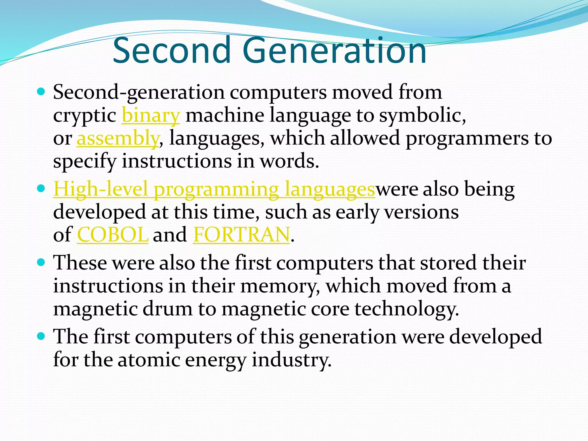 Second Generation
 Second-generation computers moved from
cryptic binary machine language to symbolic,
or assembly, languages, which allowed programmers to
specify instructions in words.
 High-level programming languageswere also being
developed at this time, such as early versions
of COBOL and FORTRAN.
 These were also the first computers that stored their
instructions in their memory, which moved from a
magnetic drum to magnetic core technology.
 The first computers of this generation were developed
for the atomic energy industry.
 