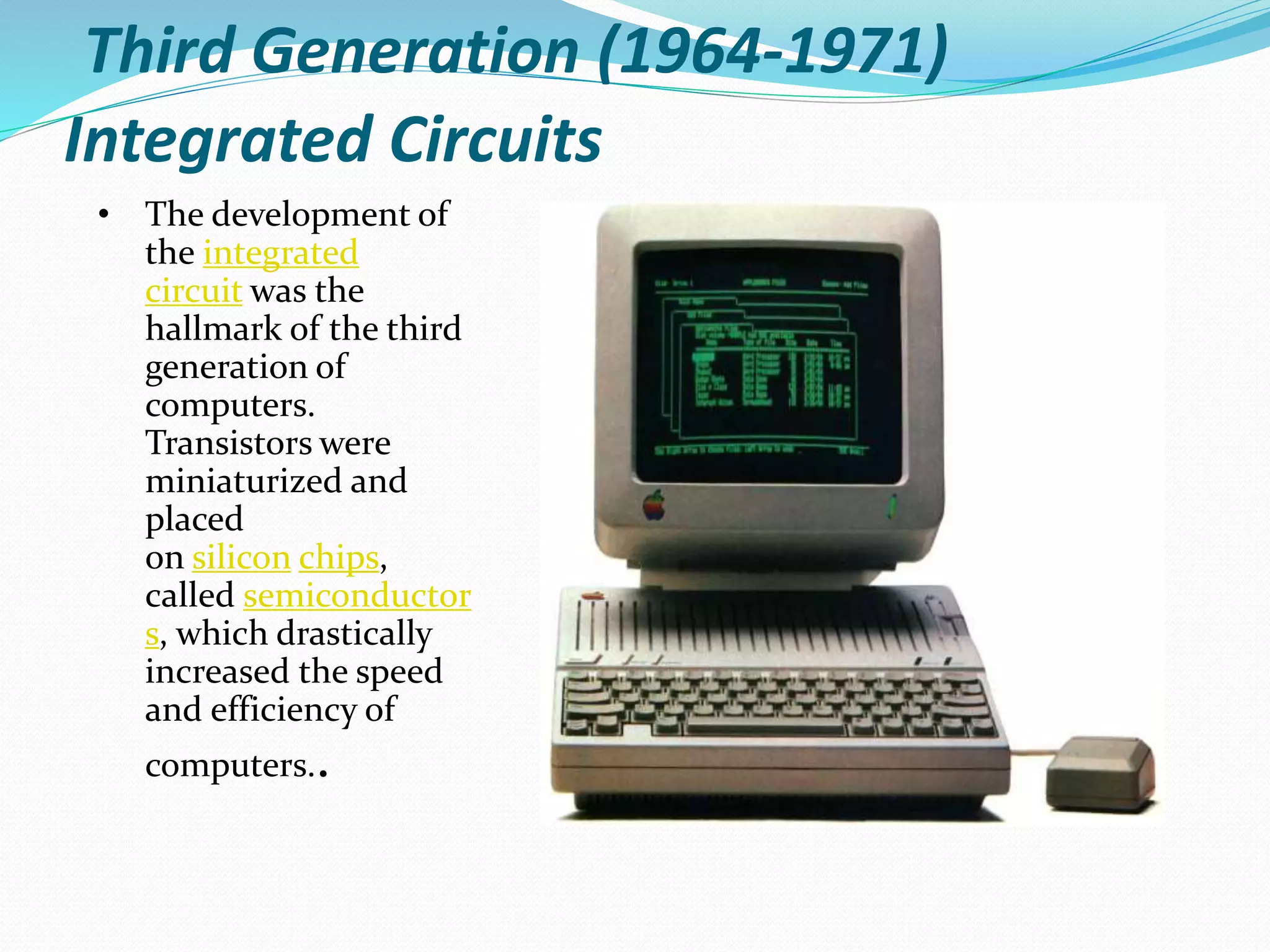 Third Generation (1964-1971)
Integrated Circuits
• The development of
the integrated
circuit was the
hallmark of the third
generation of
computers.
Transistors were
miniaturized and
placed
on silicon chips,
called semiconductor
s, which drastically
increased the speed
and efficiency of
computers..
 