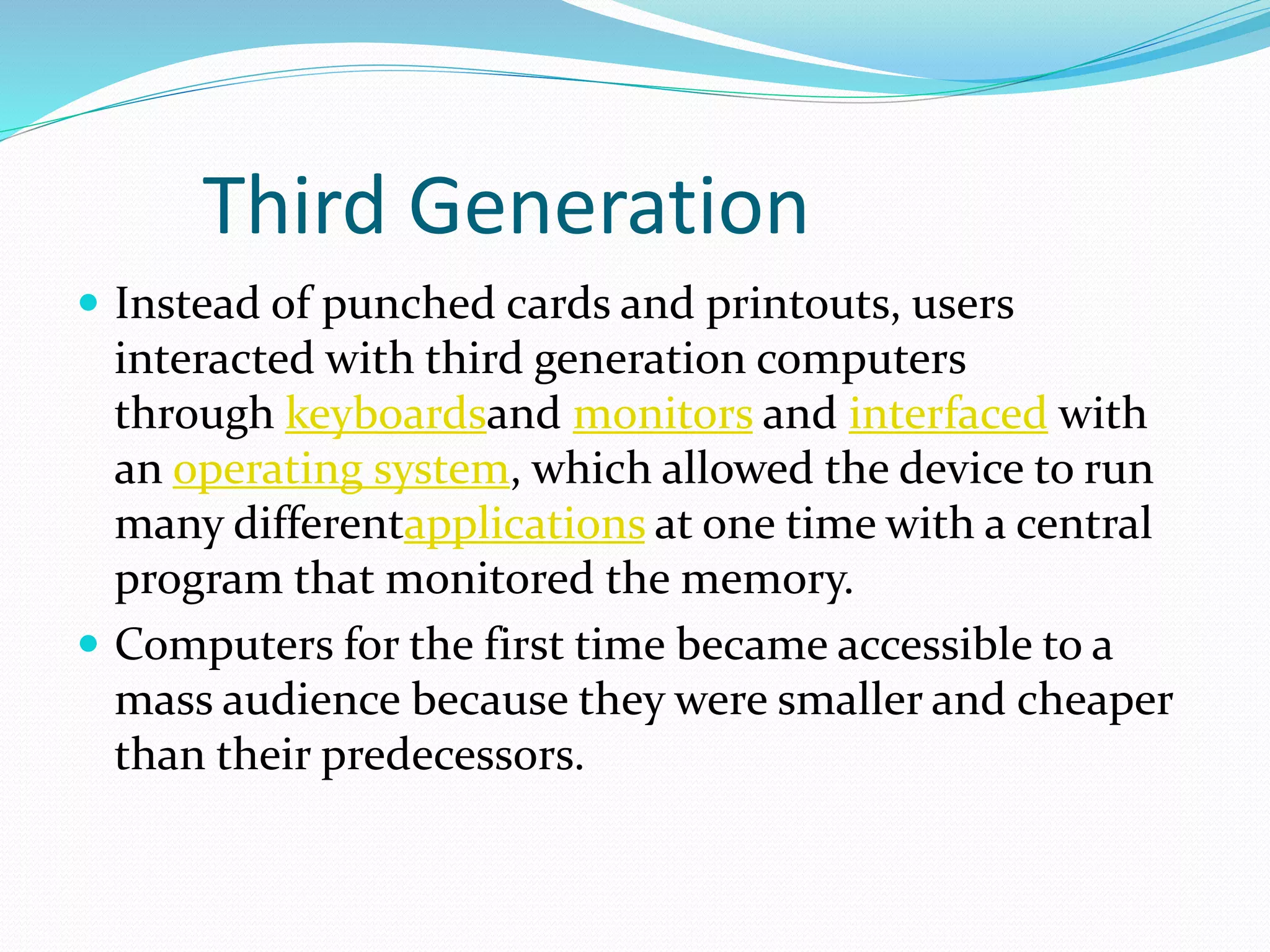 Third Generation
 Instead of punched cards and printouts, users
interacted with third generation computers
through keyboardsand monitors and interfaced with
an operating system, which allowed the device to run
many differentapplications at one time with a central
program that monitored the memory.
 Computers for the first time became accessible to a
mass audience because they were smaller and cheaper
than their predecessors.
 