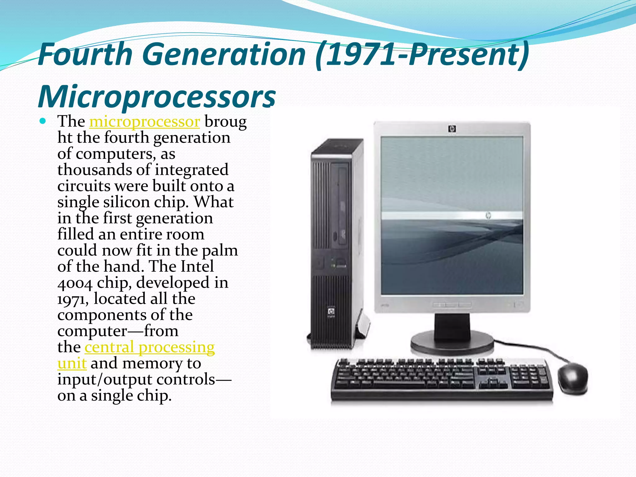 Fourth Generation (1971-Present)
Microprocessors
 The microprocessor broug
ht the fourth generation
of computers, as
thousands of integrated
circuits were built onto a
single silicon chip. What
in the first generation
filled an entire room
could now fit in the palm
of the hand. The Intel
4004 chip, developed in
1971, located all the
components of the
computer—from
the central processing
unit and memory to
input/output controls—
on a single chip.
 