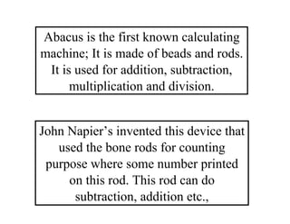 Abacus is the first known calculating
machine; It is made of beads and rods.
It is used for addition, subtraction,
multiplication and division.
John Napier’s invented this device that
used the bone rods for counting
purpose where some number printed
on this rod. This rod can do
subtraction, addition etc.,
 