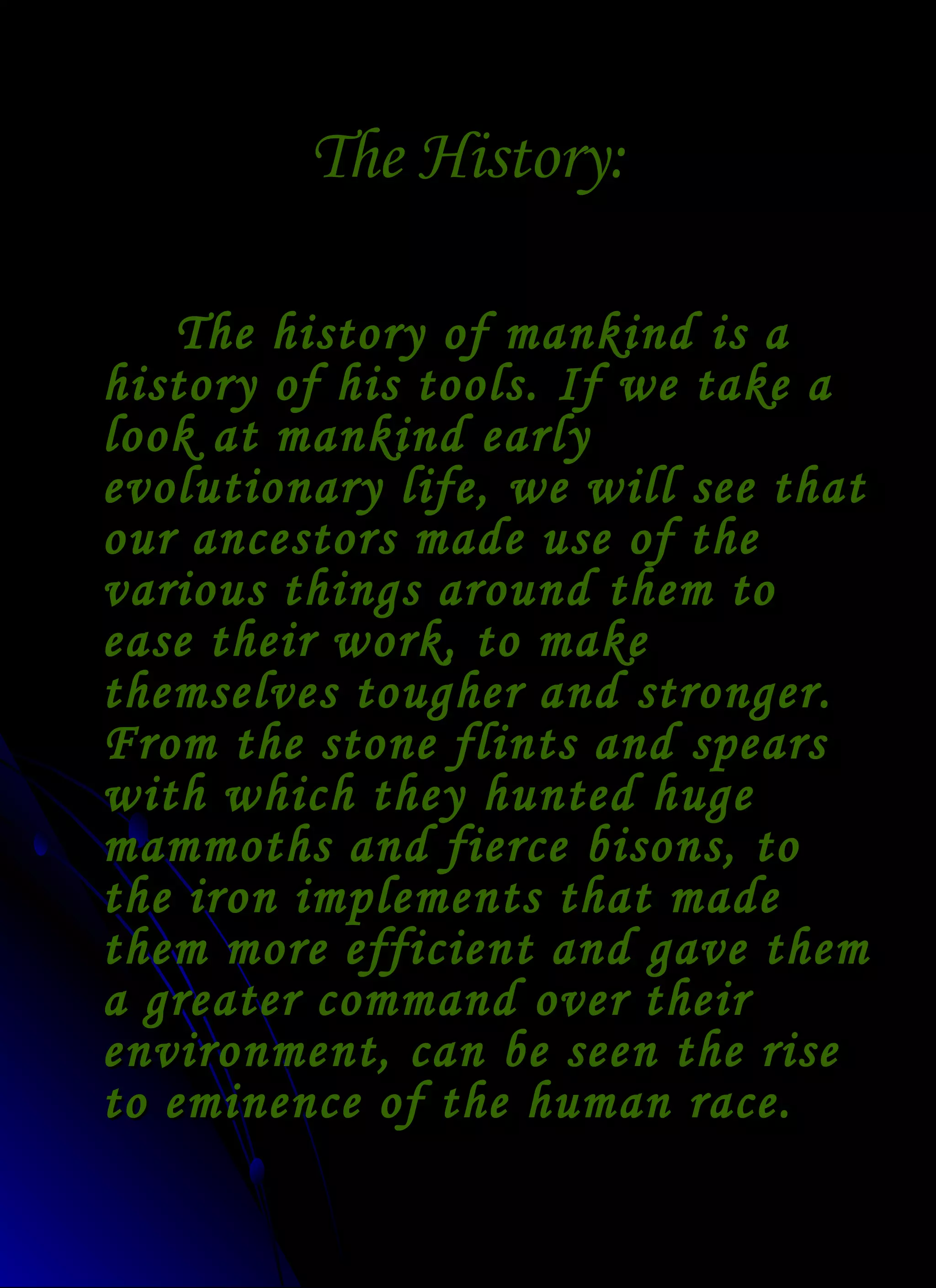 The History: The history of mankind is a history of his tools. If we take a look at mankind early evolutionary life, we will see that our ancestors made use of the various things around them to ease their work, to make themselves tougher and stronger. From the stone flints and spears with which they hunted huge mammoths and fierce bisons, to the iron implements that made them more efficient and gave them a greater command over their environment, can be seen the rise to eminence of the human race. 