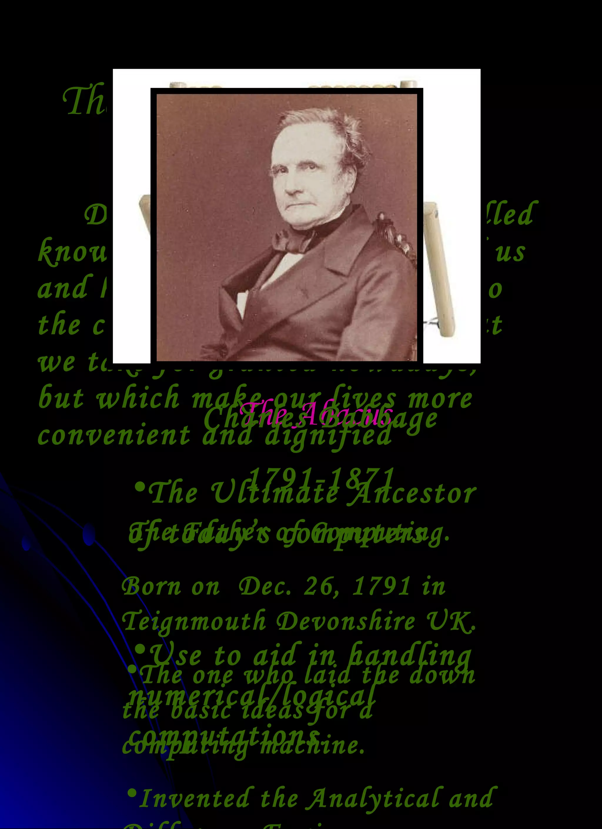 The Industrial Revolution During this period the distilled knowledge of the world around us and how it works contributed to the creation of many things that we take for granted nowadays, but which make our lives more convenient and dignified The Abacus The Ultimate Ancestor of today’s computers Use to aid in handling numerical/logical computations . Charles Babbage 1791-1871 The Father of Computing. Born on  Dec. 26, 1791 in Teignmouth Devonshire UK. The one who laid the down the basic ideas for a computing machine. Invented the Analytical and Difference Engine. 