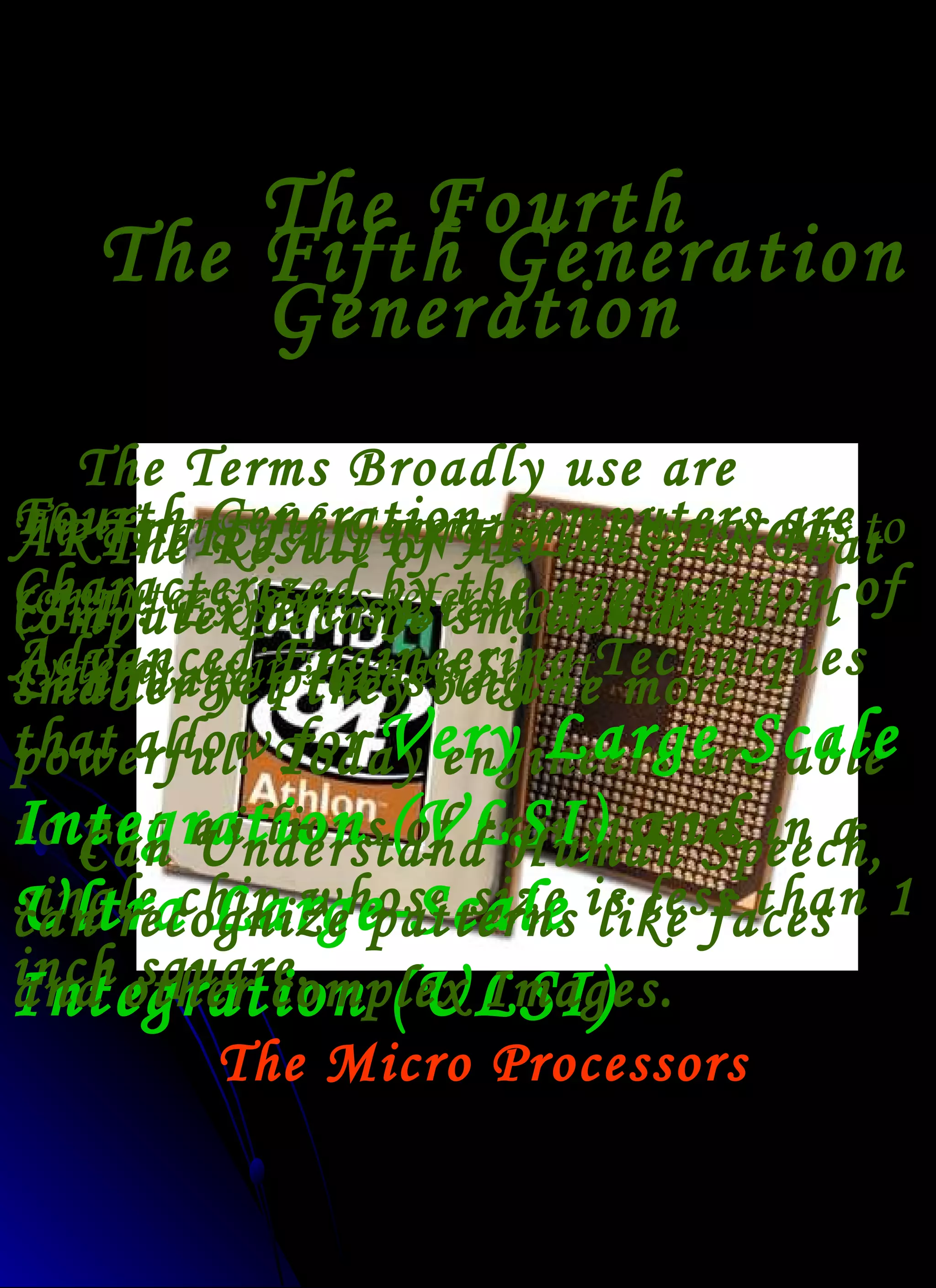 The Fourth Generation 1972-Present The Micro Processors The Result of All these is  that computer became smaller and smaller yet they became more powerful. Today engineers are able to put millions of transistors in a single chip whose size is less than 1 inch square. Fourth Generation Computers are Characterized by the application of Advanced Engineering Techniques that   allow for   Very Large Scale Integration (VLSI)  and  Ultra Large-Scale Integration (ULSI) The Fifth Generation The Term Fifth Generation as it pertains to computer systems refers to the smart systems, as in Human Smart. Can Understand Human Speech, can recognize patterns like faces and other complex Images. The Terms Broadly use are ARTIFICIAL INTELLIGENCE  (A.I). Expert system and natural Language processing. 
