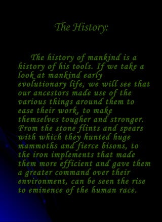 The History: The history of mankind is a history of his tools. If we take a look at mankind early evolutionary life, we will see that our ancestors made use of the various things around them to ease their work, to make themselves tougher and stronger. From the stone flints and spears with which they hunted huge mammoths and fierce bisons, to the iron implements that made them more efficient and gave them a greater command over their environment, can be seen the rise to eminence of the human race. 