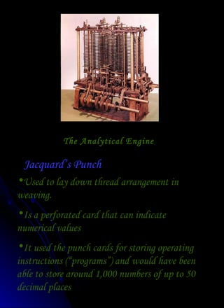 The Analytical Engine Jacquard’s Punch Used to lay down thread arrangement in weaving. Is a perforated card that can indicate numerical values It used the punch cards for storing operating instructions (“programs”) and would have been able to store around 1,000 numbers of up to 50 decimal places 