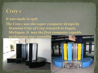 It was made in 1976
The Cray 1 was the super computer design by
  Seymour Cray of Cray research in Eagan,
  Michigan. It was the first computer capable
  performing over 100million calculation per
  seconds.
 