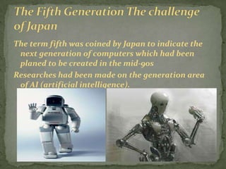 The term fifth was coined by Japan to indicate the
 next generation of computers which had been
 planed to be created in the mid-90s
Researches had been made on the generation area
 of AI (artificial intelligence).
 