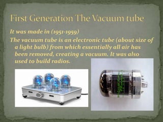 It was made in (1951-1959)
The vacuum tube is an electronic tube (about size of
  a light bulb) from which essentially all air has
  been removed, creating a vacuum. It was also
  used to build radios.
 