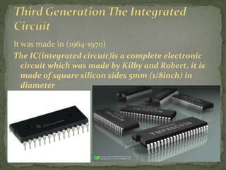 It was made in (1964-1970)
The IC(integrated circuit)is a complete electronic
   circuit which was made by Kilby and Robert. it is
   made of square silicon sides 5mm (1/8inch) in
   diameter
 