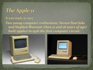 It was made in 1977
Two young computer enthusiasts, Steven Paul Jobs
   and Stephen Wozniak (then 21 and 26 years of age)
   built apple11 in 1976 the first computer circuit
   board.
 