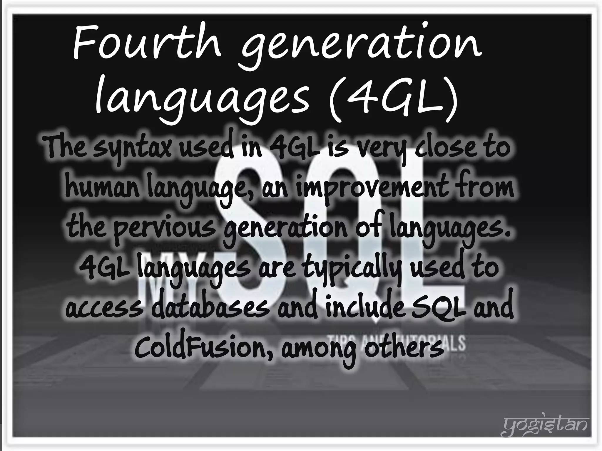 Fourth generation languages (4GL) 
The syntax used in 4GL is very close to human language, an improvement from the pervious generation of languages. 4GL languages are typically used to access databases and include SQL and ColdFusion, among others 
yogistan  