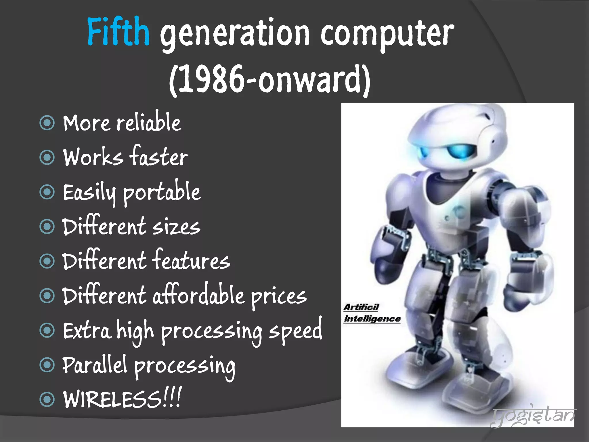 Fifth generation computer (1986-onward) 
More reliable 
Works faster 
Easily portable 
Different sizes 
Different features 
Different affordable prices 
Extra high processing speed 
Parallel processing 
WIRELESS!!! 
yogistan  
