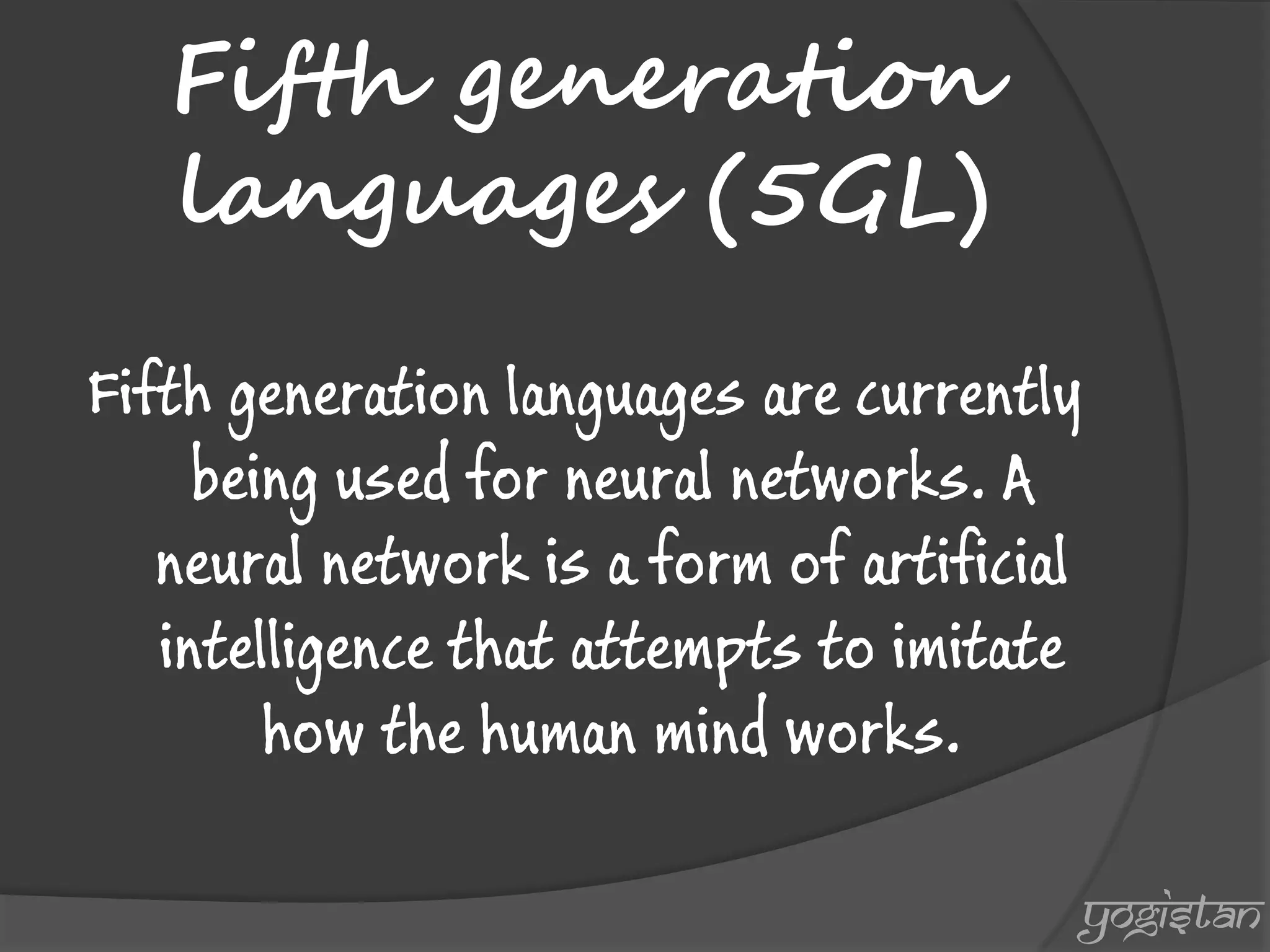 Fifth generation languages (5GL) 
Fifth generation languages are currently being used for neural networks. A neural network is a form of artificial intelligence that attempts to imitate how the human mind works. 
yogistan  