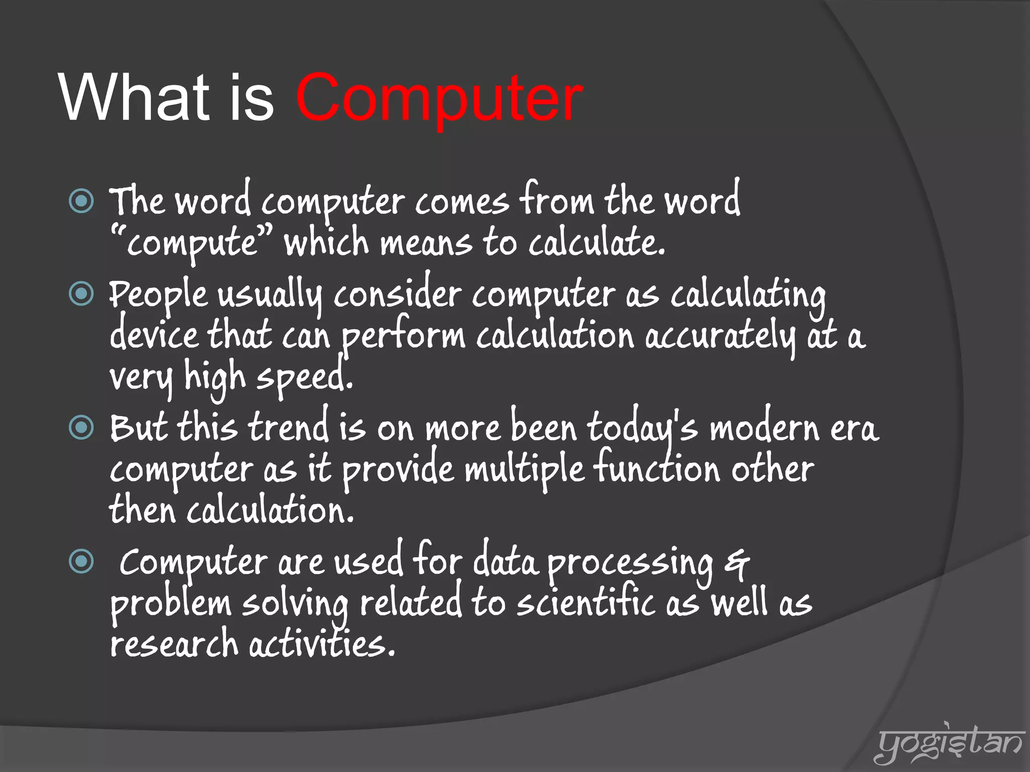 What is Computer 
The word computer comes from the word “compute” which means to calculate. 
People usually consider computer as calculating device that can perform calculation accurately at a very high speed. 
But this trend is on more been today's modern era computer as it provide multiple function other then calculation. 
 Computer are used for data processing & problem solving related to scientific as well as research activities. 
yogistan  