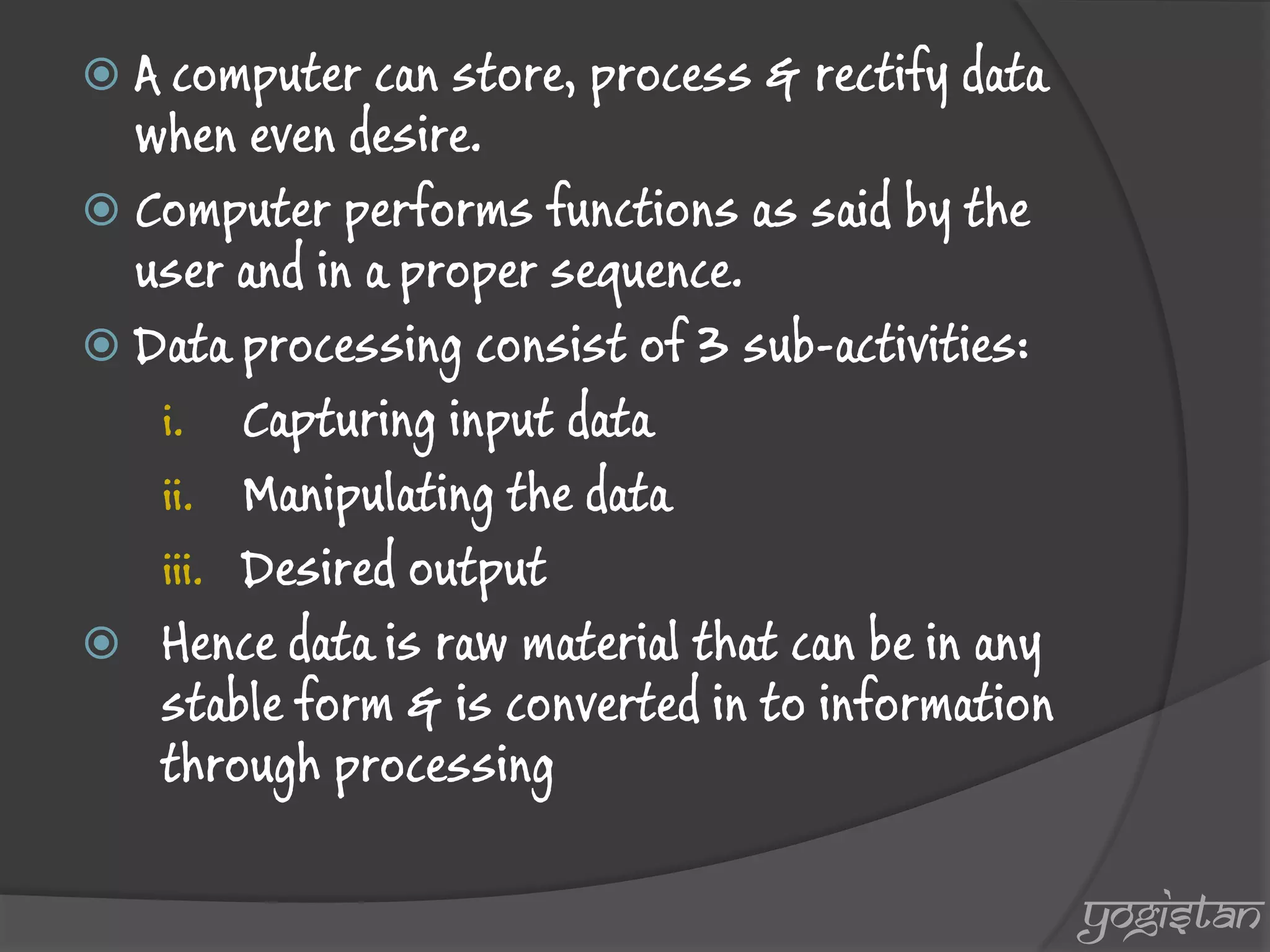 A computer can store, process & rectify data when even desire. 
Computer performs functions as said by the user and in a proper sequence. 
Data processing consist of 3 sub-activities: 
i.Capturing input data 
ii.Manipulating the data 
iii.Desired output 
Hence data is raw material that can be in any stable form & is converted in to information through processing 
yogistan  