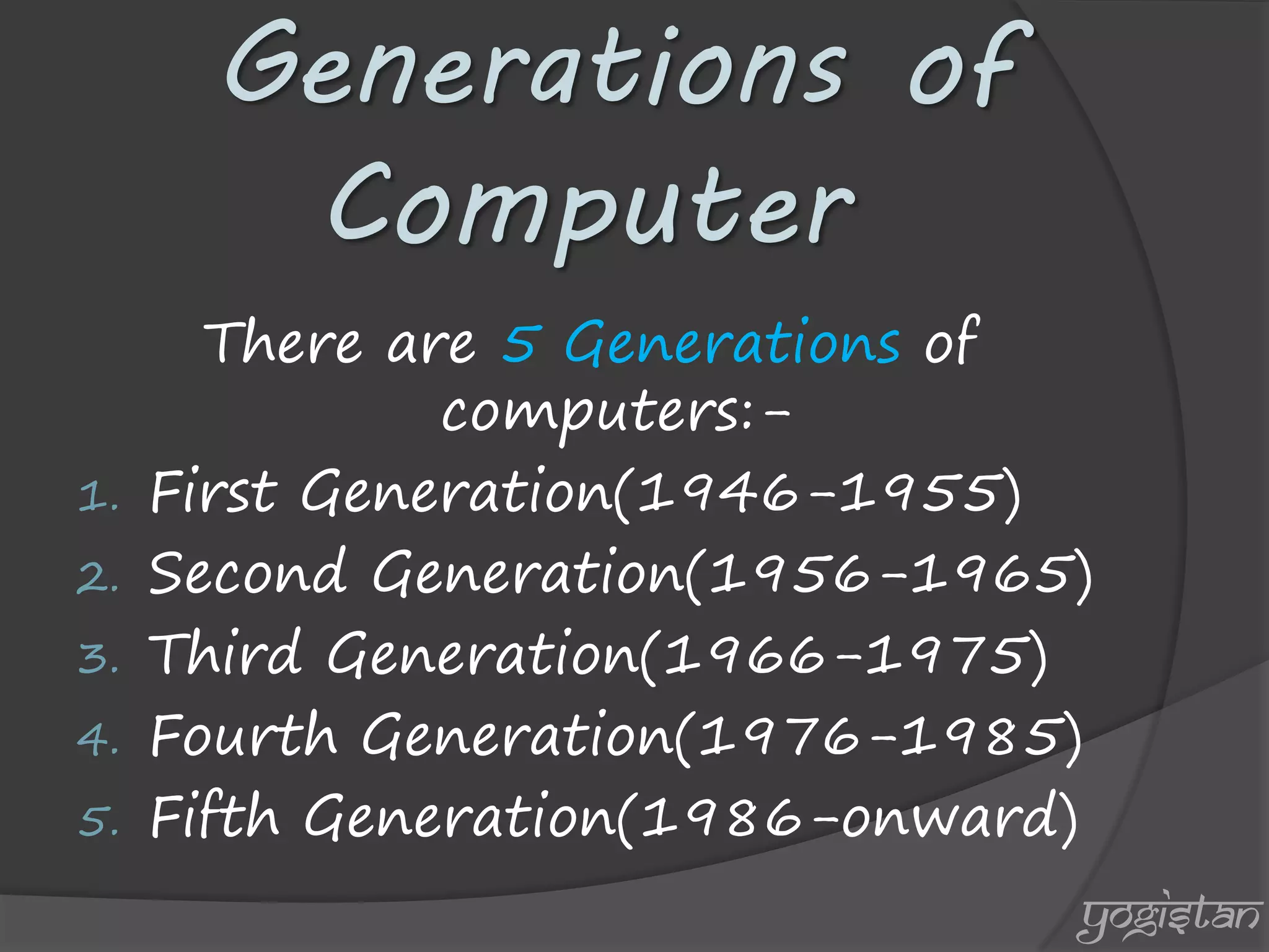 Generations of Computer 
There are 5 Generations of computers:- 
1.First Generation(1946-1955) 
2.Second Generation(1956-1965) 
3.Third Generation(1966-1975) 
4.Fourth Generation(1976-1985) 
5.Fifth Generation(1986-onward) 
yogistan  