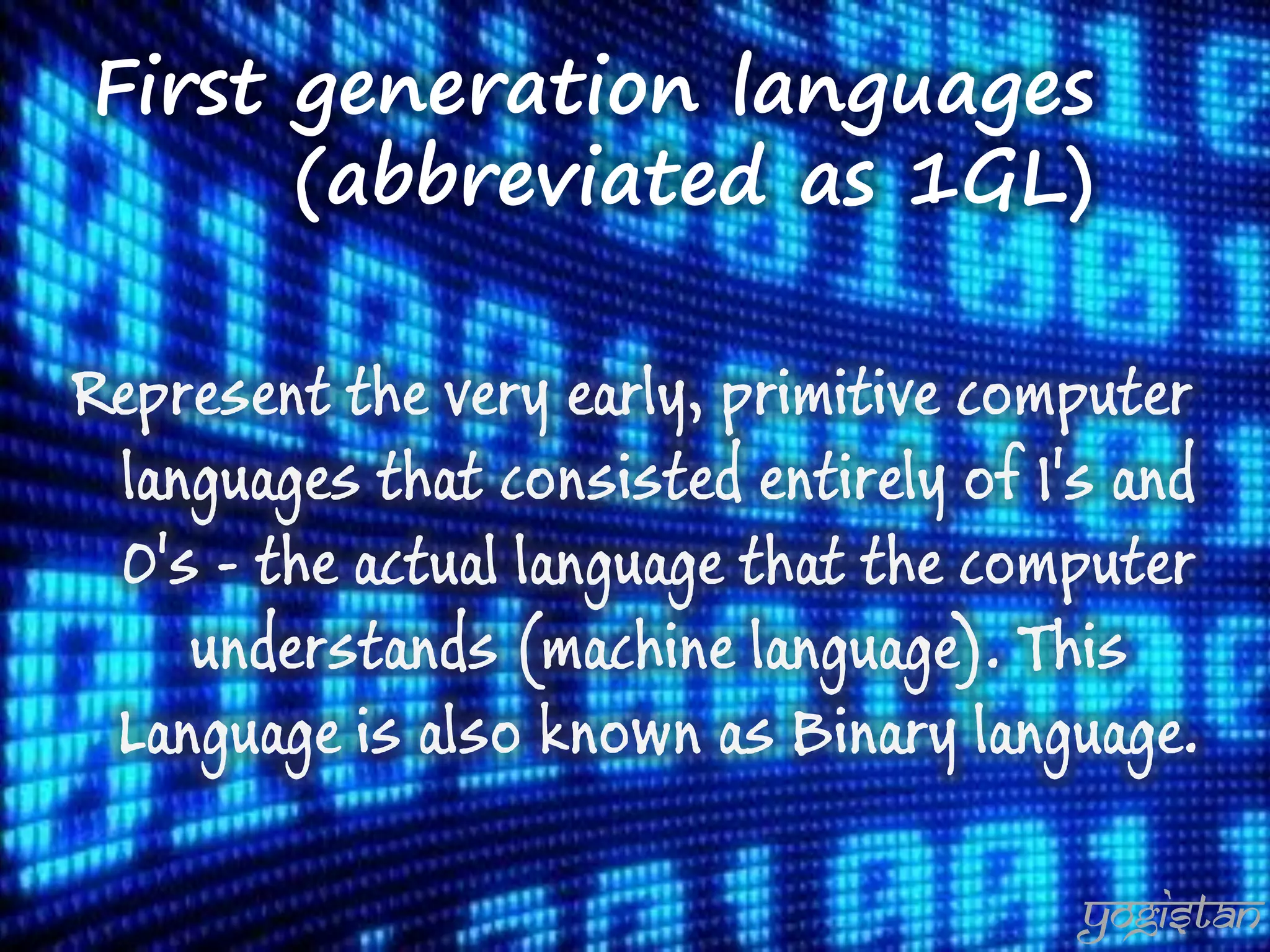 First generation languages (abbreviated as 1GL) 
Represent the very early, primitive computer languages that consisted entirely of 1's and 0's - the actual language that the computer understands (machine language). This Language is also known as Binary language. 
yogistan  