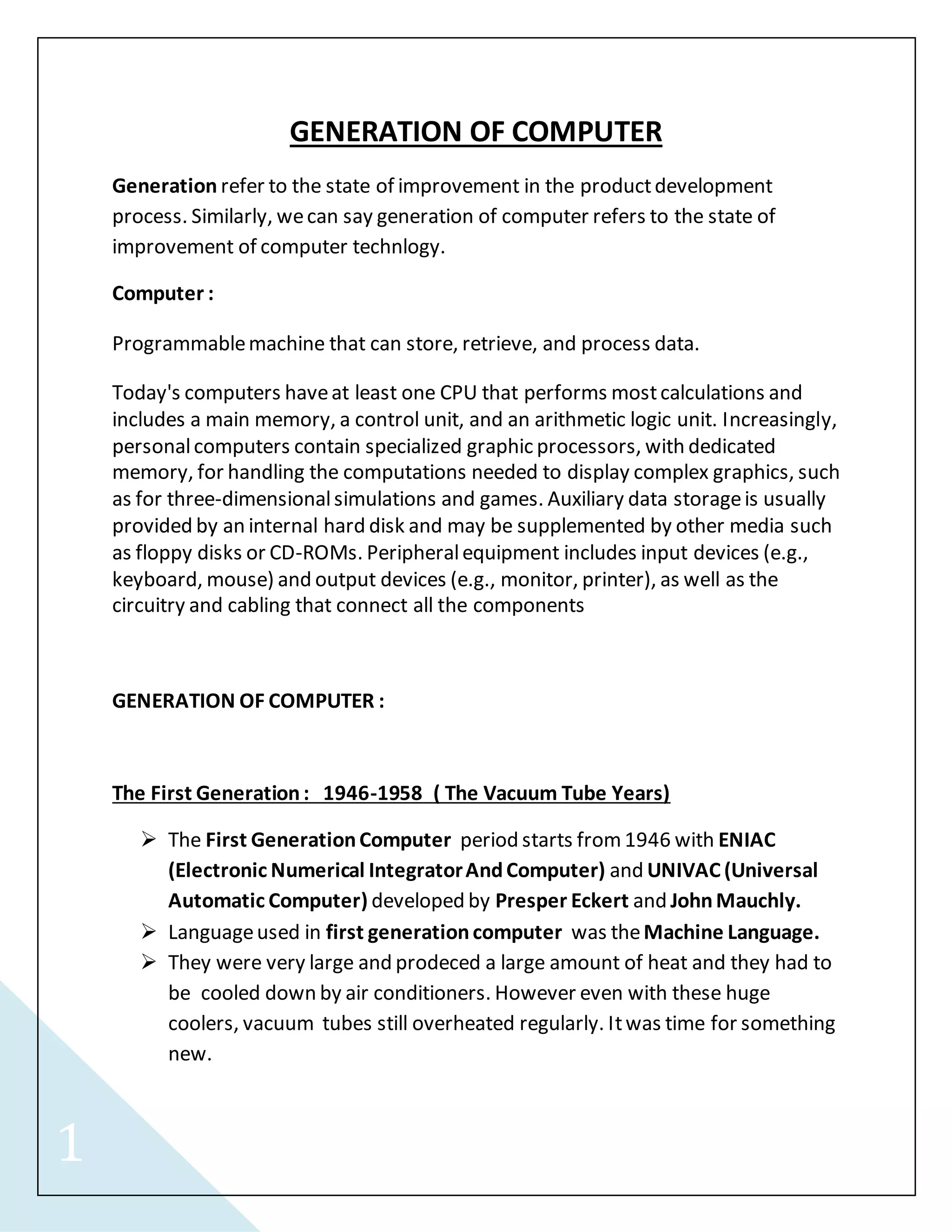 1 
GENERATION OF COMPUTER 
Generation refer to the state of improvement in the product development 
process. Similarly, we can say generation of computer refers to the state of 
improvement of computer technlogy. 
Computer : 
Programmable machine that can store, retrieve, and process data. 
Today's computers have at least one CPU that performs most calculations and 
includes a main memory, a control unit, and an arithmetic logic unit. Increasingly, 
personal computers contain specialized graphic processors, with dedicated 
memory, for handling the computations needed to display complex graphics, such 
as for three-dimensional simulations and games. Auxiliary data storage is usually 
provided by an internal hard disk and may be supplemented by other media such 
as floppy disks or CD-ROMs. Peripheral equipment includes input devices (e.g., 
keyboard, mouse) and output devices (e.g., monitor, printer), as well as the 
circuitry and cabling that connect all the components 
GENERATION OF COMPUTER : 
The First Generation : 1946-1958 ( The Vacuum Tube Years) 
 The First Generation Computer period starts from 1946 with ENIAC 
(Electronic Numerical Integrator And Computer) and UNIVAC (Universal 
Automatic Computer) developed by Presper Eckert and John Mauchly. 
 Language used in first generation computer was the Machine Language. 
 They were very large and prodeced a large amount of heat and they had to 
be cooled down by air conditioners. However even with these huge 
coolers, vacuum tubes still overheated regularly. It was time for something 
new. 
 