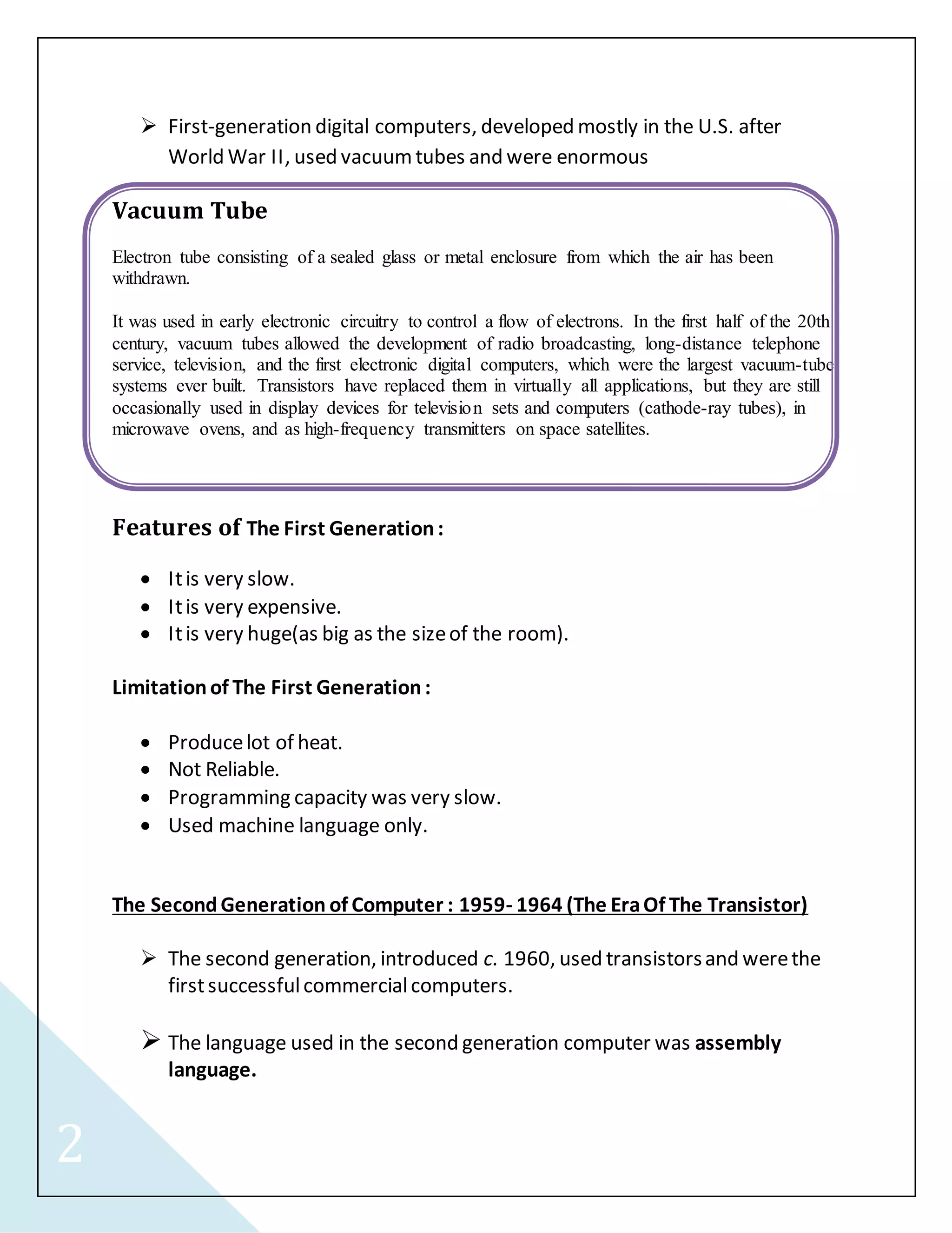2 
 First-generation digital computers, developed mostly in the U.S. after 
World War II, used vacuum tubes and were enormous 
Vacuum Tube 
Electron tube consisting of a sealed glass or metal enclosure from which the air has been 
withdrawn. 
It was used in early electronic circuitry to control a flow of electrons. In the first half of the 20th 
century, vacuum tubes allowed the development of radio broadcasting, long-distance telephone 
service, television, and the first electronic digital computers, which were the largest vacuum-tube 
systems ever built. Transistors have replaced them in virtually all applications, but they are still 
occasionally used in display devices for television sets and computers (cathode-ray tubes), in 
microwave ovens, and as high-frequency transmitters on space satellites. 
Features of The First Generation : 
 It is very slow. 
 It is very expensive. 
 It is very huge(as big as the size of the room). 
Limitation of The First Generation : 
 Produce lot of heat. 
 Not Reliable. 
 Programming capacity was very slow. 
 Used machine language only. 
The Second Generation of Computer : 1959- 1964 (The Era Of The Transistor) 
 The second generation, introduced c. 1960, used transistors and were the 
first successful commercial computers. 
 The language used in the second generation computer was assembly 
language. 
 